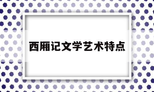 西厢记文学艺术特点(西厢记的艺术地位和艺术特点)