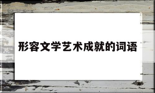 形容文学艺术成就的词语(形容文学艺术作品的词)