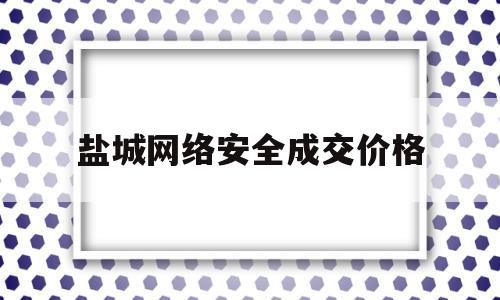 盐城网络安全成交价格(宜兴网络安全竞赛)