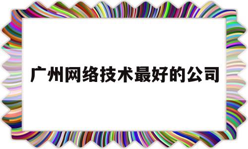 广州网络技术最好的公司(广州网络技术最好的公司有哪些)