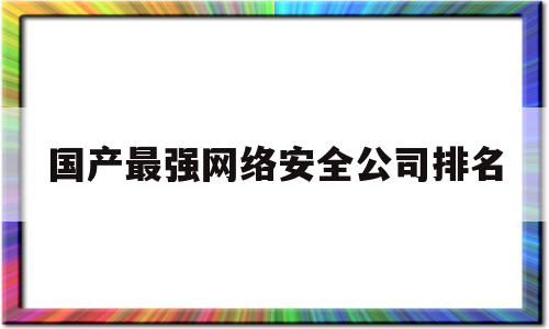 国产最强网络安全公司排名(国产最强网络安全公司排名榜)