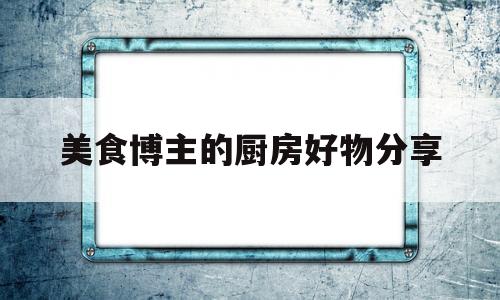 美食博主的厨房好物分享(美食博主厨房布置)