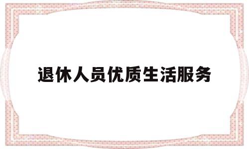 退休人员优质生活服务(退休人员优质生活服务工作总结)