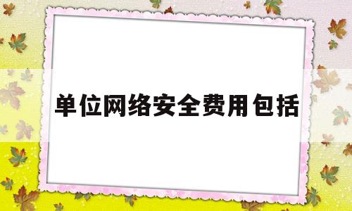 单位网络安全费用包括(网络安全工作经费百分比)