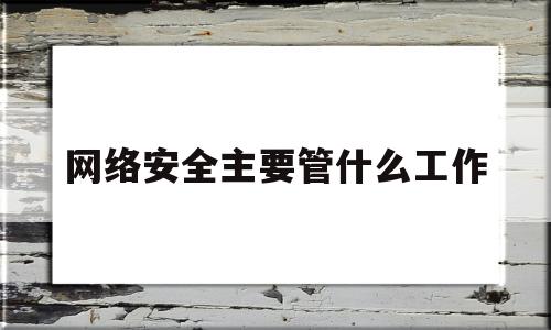 网络安全主要管什么工作(网络安全主要干什么)