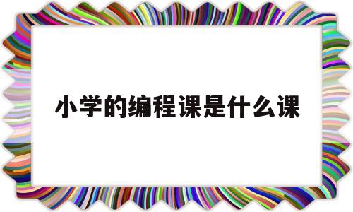 小学的编程课是什么课(小学的编程课是什么课型)