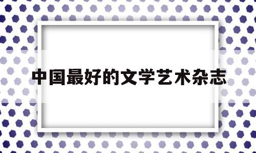 中国最好的文学艺术杂志(中国最有影响力的文学杂志)