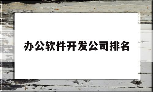 办公软件开发公司排名(办公软件开发公司排名前十)