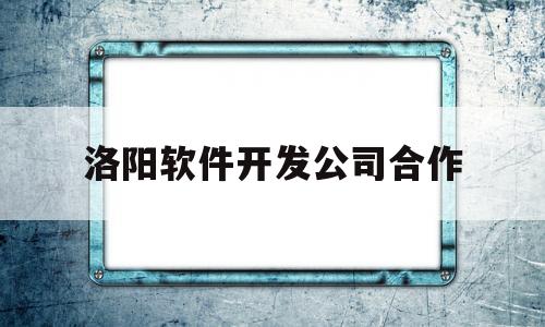 洛阳软件开发公司合作(洛阳软件开发公司有哪些)