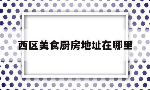 西区美食厨房地址在哪里(西区好吃的饭店)