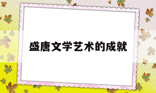 盛唐文学艺术的成就(盛唐文学艺术的成就有哪些)